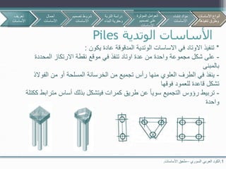 ‫الوتدية‬ ‫األساسات‬Piles
1.‫السوري‬ ‫العربي‬ ‫الكود‬–‫األساسات‬ ‫ملحق‬.
*‫تنفيذ‬‫عادة‬ ‫المدقوقة‬ ‫الوتدية‬ ‫االساسات‬ ‫في‬ ‫االوتاد‬‫يكون‬:
-‫المحددة‬ ‫االرتكاز‬ ‫نقطة‬ ‫موقع‬ ‫في‬ ‫تنفذ‬ ‫اوتاد‬ ‫عدة‬ ‫من‬ ‫واحدة‬ ‫مجموعة‬ ‫شكل‬ ‫على‬
‫بالمبنى‬
-‫الف‬ ‫من‬ ‫أو‬ ‫المسلحة‬ ‫الخرسانة‬ ‫من‬ ‫تجميع‬ ‫رأس‬ ‫منها‬ ‫العلوي‬ ‫الطرف‬ ‫في‬ ‫ينفذ‬‫والذ‬
‫فوقها‬ ‫للعمود‬ ‫قاعدة‬ ‫تشكل‬
-‫مت‬ ‫أساس‬ ‫بذلك‬ ‫فيتشكل‬ ‫كمرات‬ ‫طريق‬ ‫عن‬ ‫سويا‬ ‫التجميع‬ ‫رؤوس‬ ‫تربيط‬‫ككتلة‬ ‫رابط‬
‫واحدة‬
‫تعريف‬
‫األساسات‬
‫أحمال‬
‫األساسات‬
‫تصمي‬ ‫شروط‬‫م‬
‫االساسات‬
‫األساسات‬ ‫أنواع‬
‫تنفيذها‬ ‫وطرق‬
‫التربة‬ ‫دراسة‬
‫البن‬ ‫وحفرية‬‫اء‬
‫المؤثرة‬ ‫العوامل‬
‫تصميم‬ ‫على‬
‫االساسات‬
‫إنشاء‬ ‫مواد‬
‫االساسات‬
‫األساسات‬ ‫أنواع‬
‫تنفيذها‬ ‫وطرق‬
 