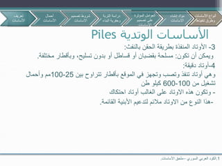 ‫الوتدية‬ ‫األساسات‬Piles
1.‫السوري‬ ‫العربي‬ ‫الكود‬–‫األساسات‬ ‫ملحق‬.
3-‫بالنفث‬ ‫الحقن‬ ‫بطريقة‬ ‫المنفذة‬ ‫األوتاد‬:
‫تكون‬ ‫أن‬ ‫ويمكن‬:‫مخت‬ ‫وبأقطار‬ ،‫تسليح‬ ‫بدون‬ ‫أو‬ ‫قساطل‬ ‫أو‬ ‫بقضبان‬ ‫مسلحة‬‫لفة‬.
4-‫دقيقة‬ ‫أوتاد‬:
‫بين‬ ‫تتراوح‬ ‫بأقطار‬ ‫الموقع‬ ‫في‬ ‫وتجهز‬ ‫وتصب‬ ‫تنفذ‬ ‫أوتاد‬ ‫وهي‬25-100‫وأحمال‬ ‫مم‬
‫من‬ ‫تشغيل‬100-600‫طن‬ ‫كيلو‬
-‫احتكاك‬ ‫أوتاد‬ ‫الغالب‬ ‫على‬ ‫االوتاد‬ ‫هذه‬ ‫وتكون‬
-‫القائمة‬ ‫األبنية‬ ‫لتدعيم‬ ‫مالئم‬ ‫االوتاد‬ ‫من‬ ‫النوع‬ ‫هذا‬.
‫تعريف‬
‫األساسات‬
‫أحمال‬
‫األساسات‬
‫تصمي‬ ‫شروط‬‫م‬
‫االساسات‬
‫األساسات‬ ‫أنواع‬
‫تنفيذها‬ ‫وطرق‬
‫التربة‬ ‫دراسة‬
‫البن‬ ‫وحفرية‬‫اء‬
‫المؤثرة‬ ‫العوامل‬
‫تصميم‬ ‫على‬
‫االساسات‬
‫إنشاء‬ ‫مواد‬
‫االساسات‬
‫األساسات‬ ‫أنواع‬
‫تنفيذها‬ ‫وطرق‬
 