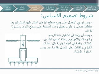 2.‫اإلنشاء‬‫المعماري‬-‫أ‬.‫د‬.‫هللا‬ ‫عبد‬ ‫محمد‬
‫األساس‬ ‫تصميم‬ ‫شروط‬:
-‫توزيع‬ ‫يجب‬‫توزي‬ ‫المنشأ‬ ‫عليها‬ ‫المقام‬ ‫األرض‬ ‫مسطح‬ ‫جميع‬ ‫على‬ ‫األحمال‬‫عا‬
،‫ا‬‫منتظم‬‫بمعنى‬‫متساو‬ ‫األرض‬ ‫مسطح‬ ‫على‬ ‫المساحة‬ ‫وحدة‬ ‫تحميل‬ ‫يكون‬ ‫أن‬‫ا‬‫ي‬
‫ا‬‫تقريب‬.
-‫يجب‬‫الرياح‬ ‫شدة‬ ‫االعتبار‬ ‫في‬ ‫يؤخذ‬ ‫أن‬
‫والدوامات‬‫تصميم‬ ‫حالة‬ ‫في‬ ‫واألمواج‬‫األساس‬
‫لمنشآت‬‫واقعة‬‫دعامات‬ ‫مثل‬ ‫الجارية‬ ‫المياه‬ ‫في‬
‫الكباري‬‫تتحمل‬ ‫حتى‬ ‫والقناطر‬‫يؤمن‬ ‫وبما‬ ‫مقاومة‬
‫المنشأة‬ ‫استقرار‬.
‫تعريف‬
‫األساسات‬
‫أحمال‬
‫األساسات‬
‫تصمي‬ ‫شروط‬‫م‬
‫االساسات‬
‫األساسات‬ ‫أنواع‬
‫تنفيذها‬ ‫وطرق‬
‫التربة‬ ‫دراسة‬
‫البن‬ ‫وحفرية‬‫اء‬
‫المؤثرة‬ ‫العوامل‬
‫تصميم‬ ‫على‬
‫االساسات‬
‫إنشاء‬ ‫مواد‬
‫االساسات‬
 