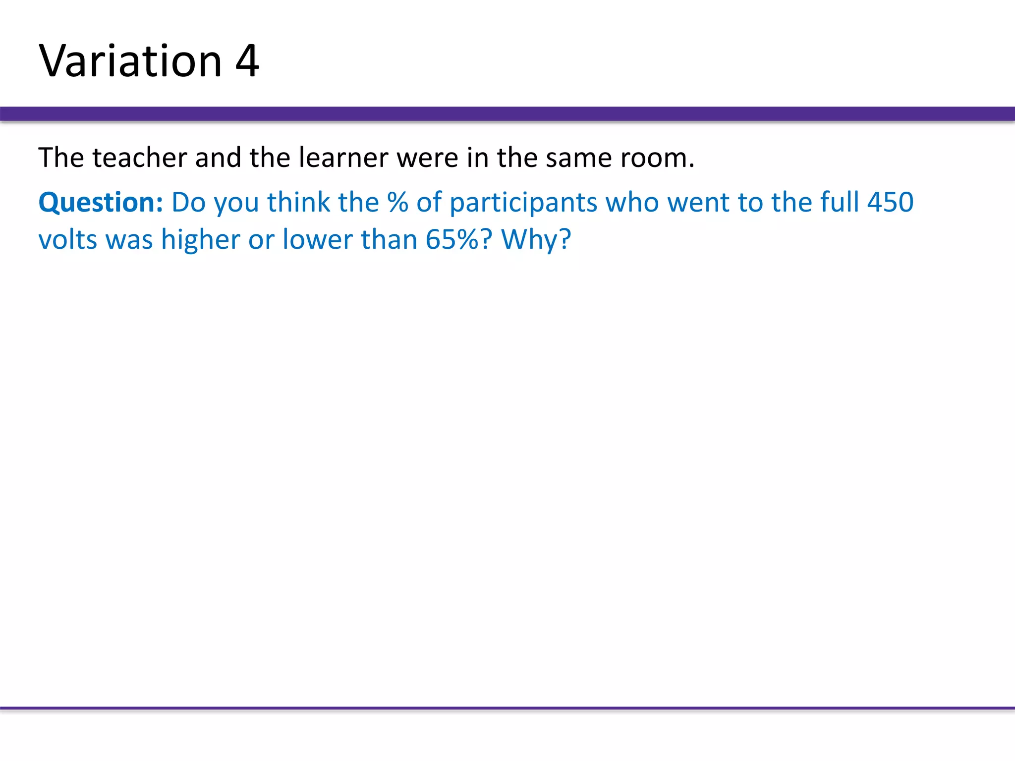 Variation 4
The teacher and the learner were in the same room.
Question: Do you think the % of participants who went to the full 450
volts was higher or lower than 65%? Why?
 