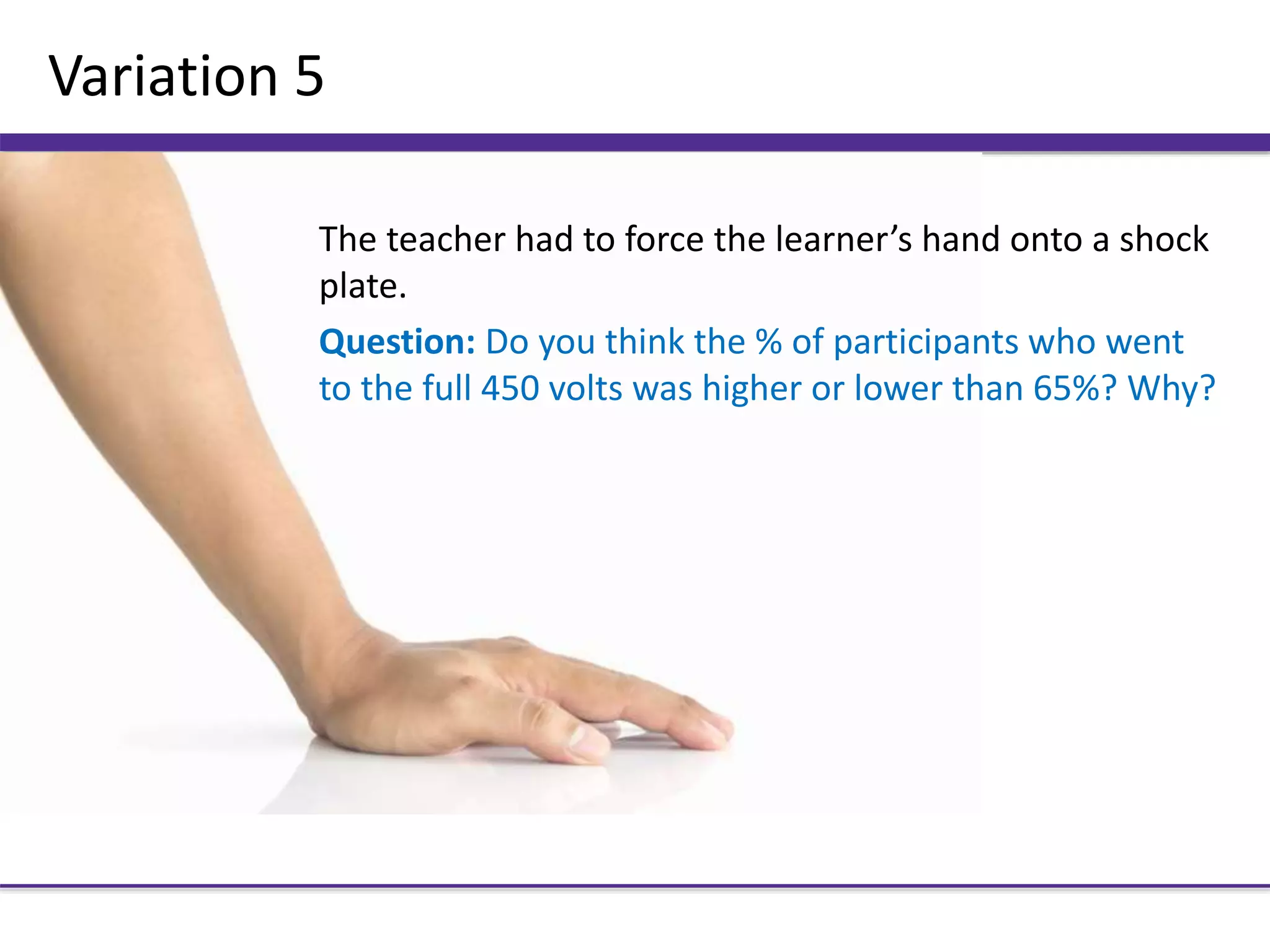 Variation 5
The teacher had to force the learner’s hand onto a shock
plate.
Question: Do you think the % of participants who went
to the full 450 volts was higher or lower than 65%? Why?
 