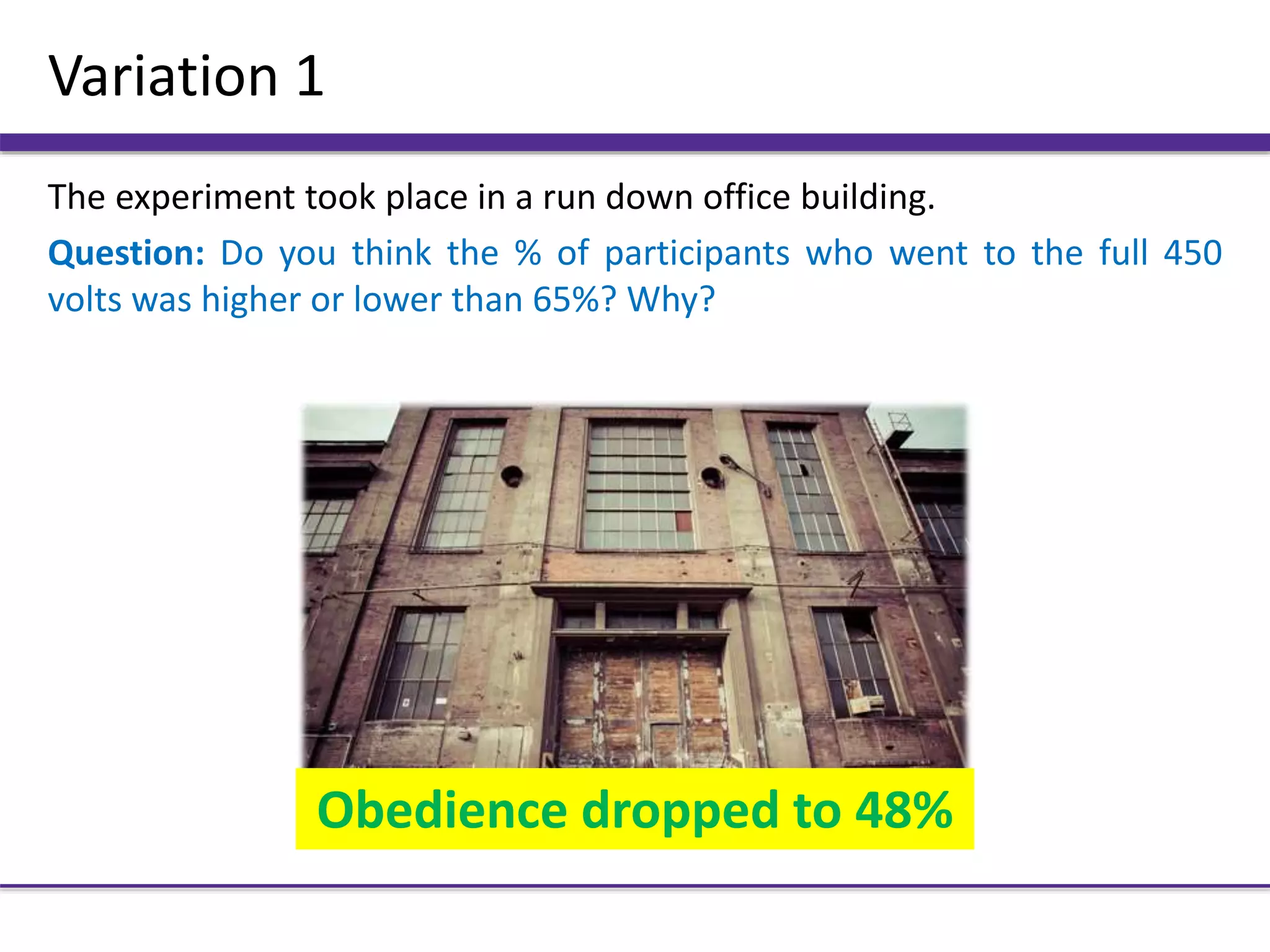 Variation 1
The experiment took place in a run down office building.
Question: Do you think the % of participants who went to the full 450
volts was higher or lower than 65%? Why?
Obedience dropped to 48%
 
