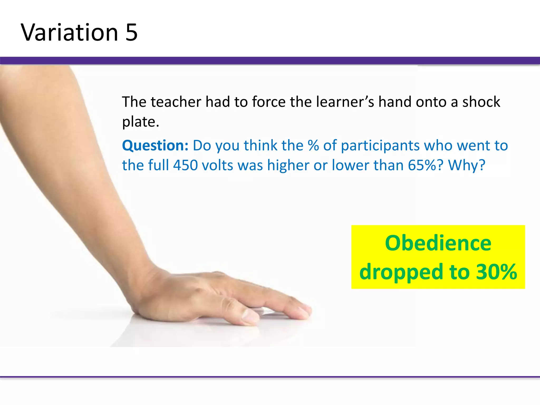 Variation 5
The teacher had to force the learner’s hand onto a shock
plate.
Question: Do you think the % of participants who went to
the full 450 volts was higher or lower than 65%? Why?
Obedience
dropped to 30%
 