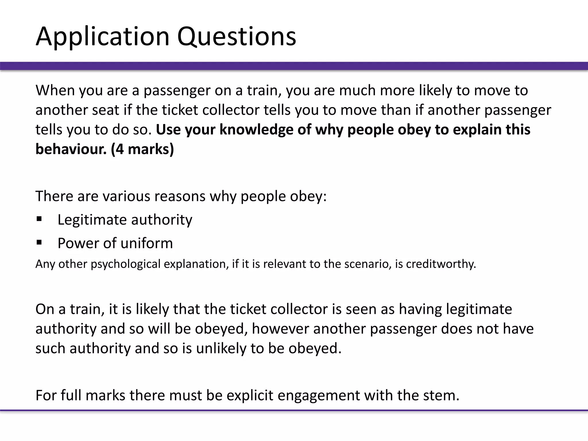 Application Questions
When you are a passenger on a train, you are much more likely to move to
another seat if the ticket collector tells you to move than if another passenger
tells you to do so. Use your knowledge of why people obey to explain this
behaviour. (4 marks)
There are various reasons why people obey:
 Legitimate authority
 Power of uniform
Any other psychological explanation, if it is relevant to the scenario, is creditworthy.
On a train, it is likely that the ticket collector is seen as having legitimate
authority and so will be obeyed, however another passenger does not have
such authority and so is unlikely to be obeyed.
For full marks there must be explicit engagement with the stem.
 