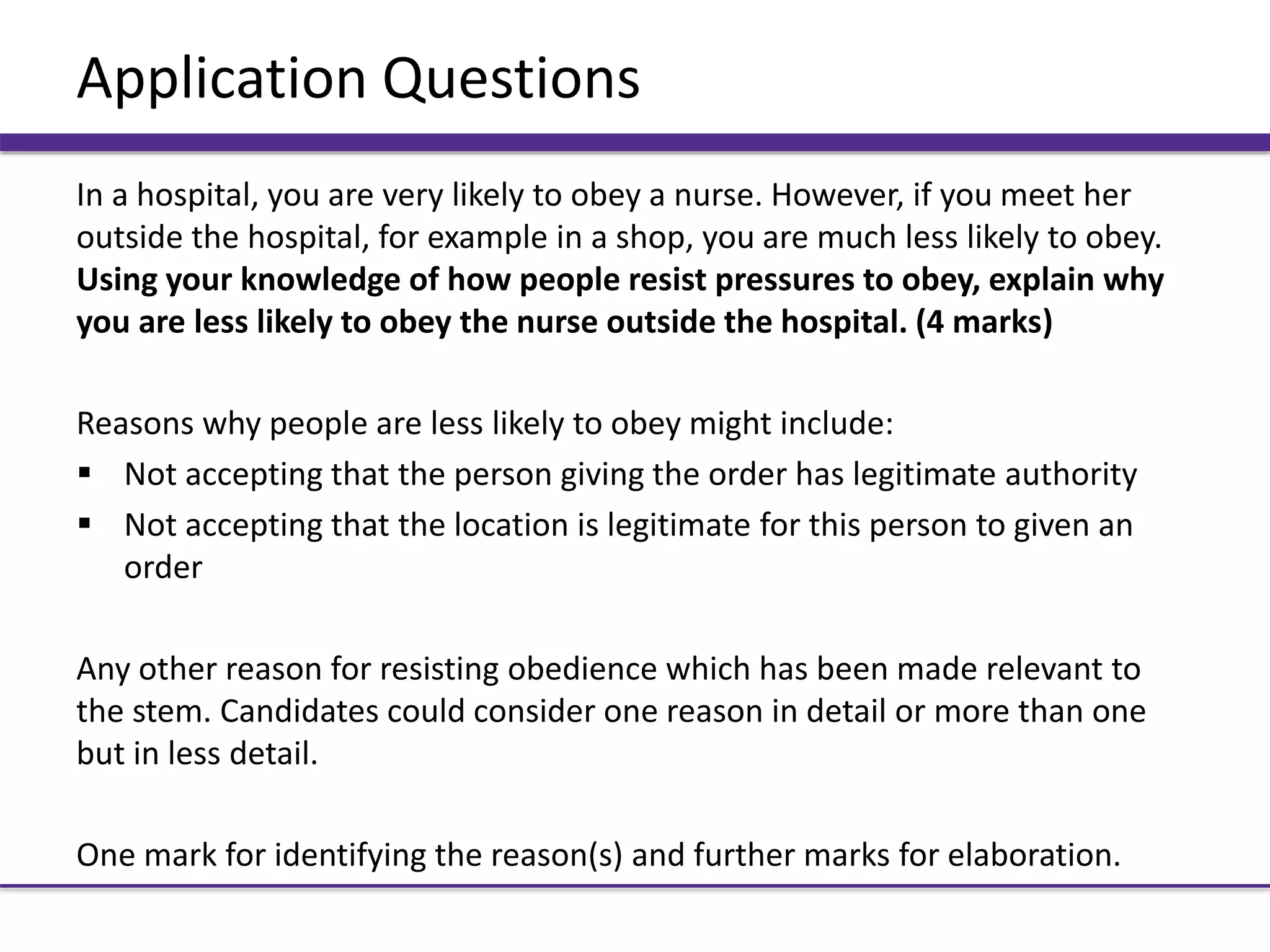 Application Questions
In a hospital, you are very likely to obey a nurse. However, if you meet her
outside the hospital, for example in a shop, you are much less likely to obey.
Using your knowledge of how people resist pressures to obey, explain why
you are less likely to obey the nurse outside the hospital. (4 marks)
Reasons why people are less likely to obey might include:
 Not accepting that the person giving the order has legitimate authority
 Not accepting that the location is legitimate for this person to given an
order
Any other reason for resisting obedience which has been made relevant to
the stem. Candidates could consider one reason in detail or more than one
but in less detail.
One mark for identifying the reason(s) and further marks for elaboration.
 