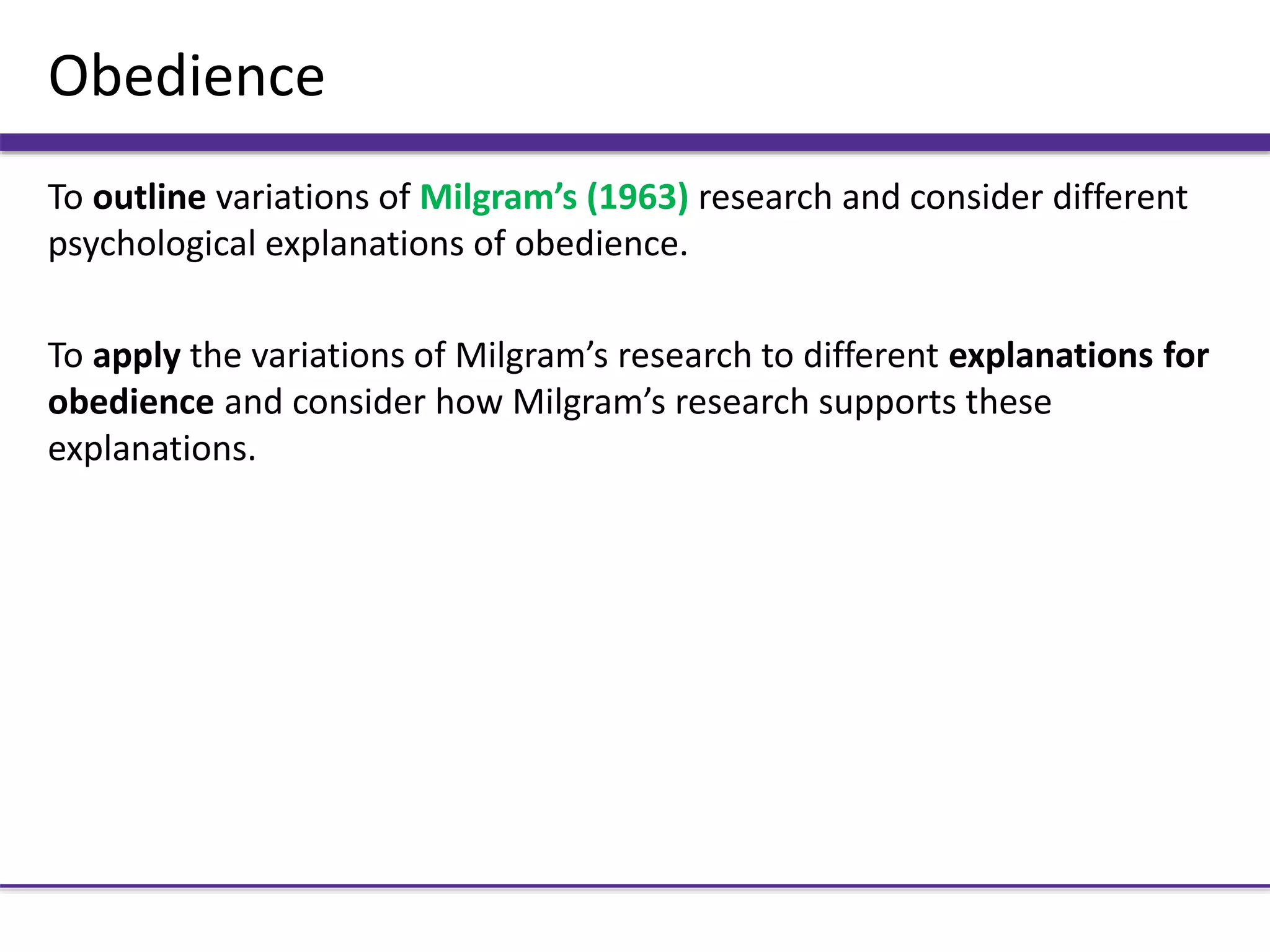 Obedience
To outline variations of Milgram’s (1963) research and consider different
psychological explanations of obedience.
To apply the variations of Milgram’s research to different explanations for
obedience and consider how Milgram’s research supports these
explanations.
 