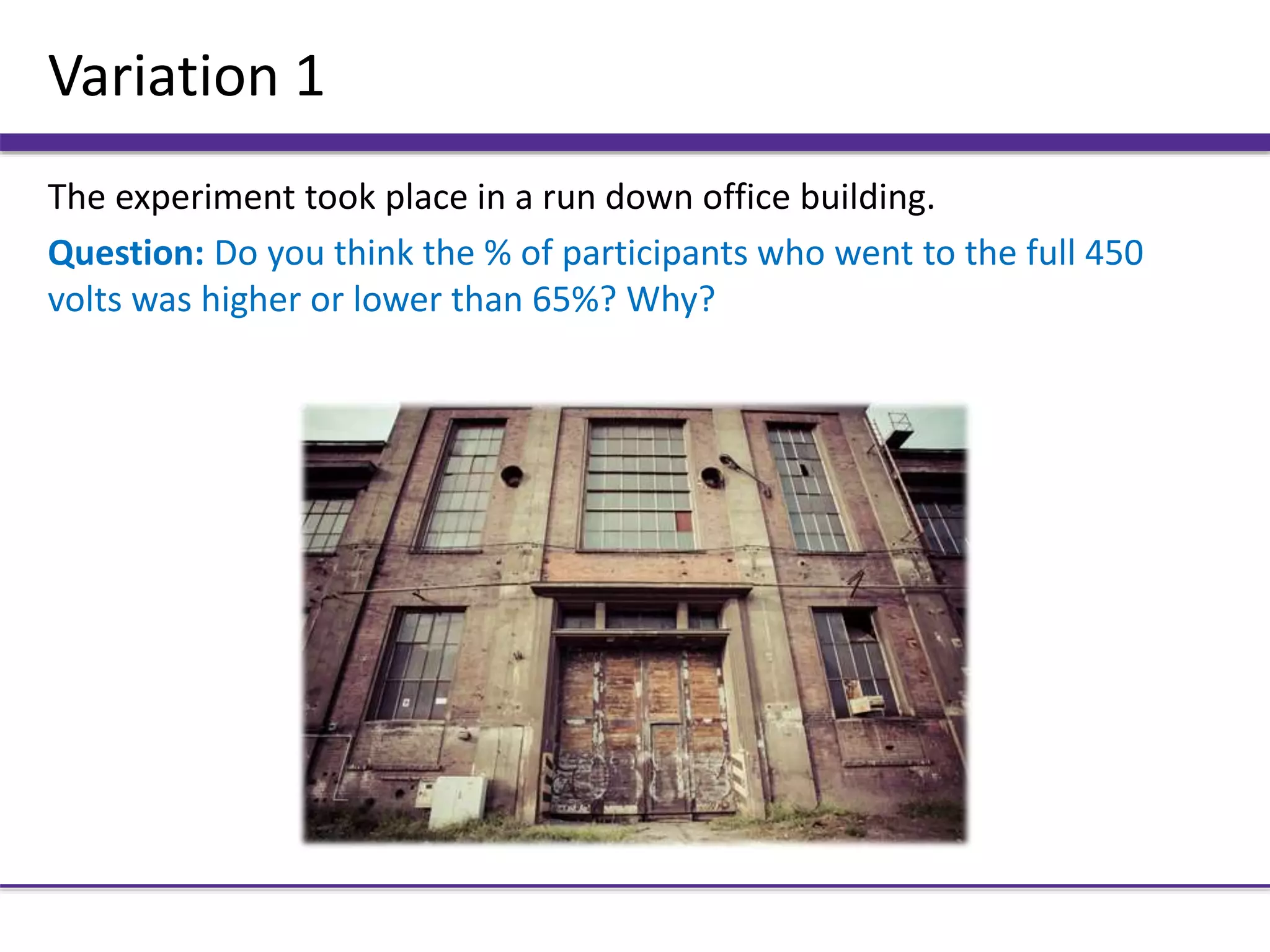 Variation 1
The experiment took place in a run down office building.
Question: Do you think the % of participants who went to the full 450
volts was higher or lower than 65%? Why?
 
