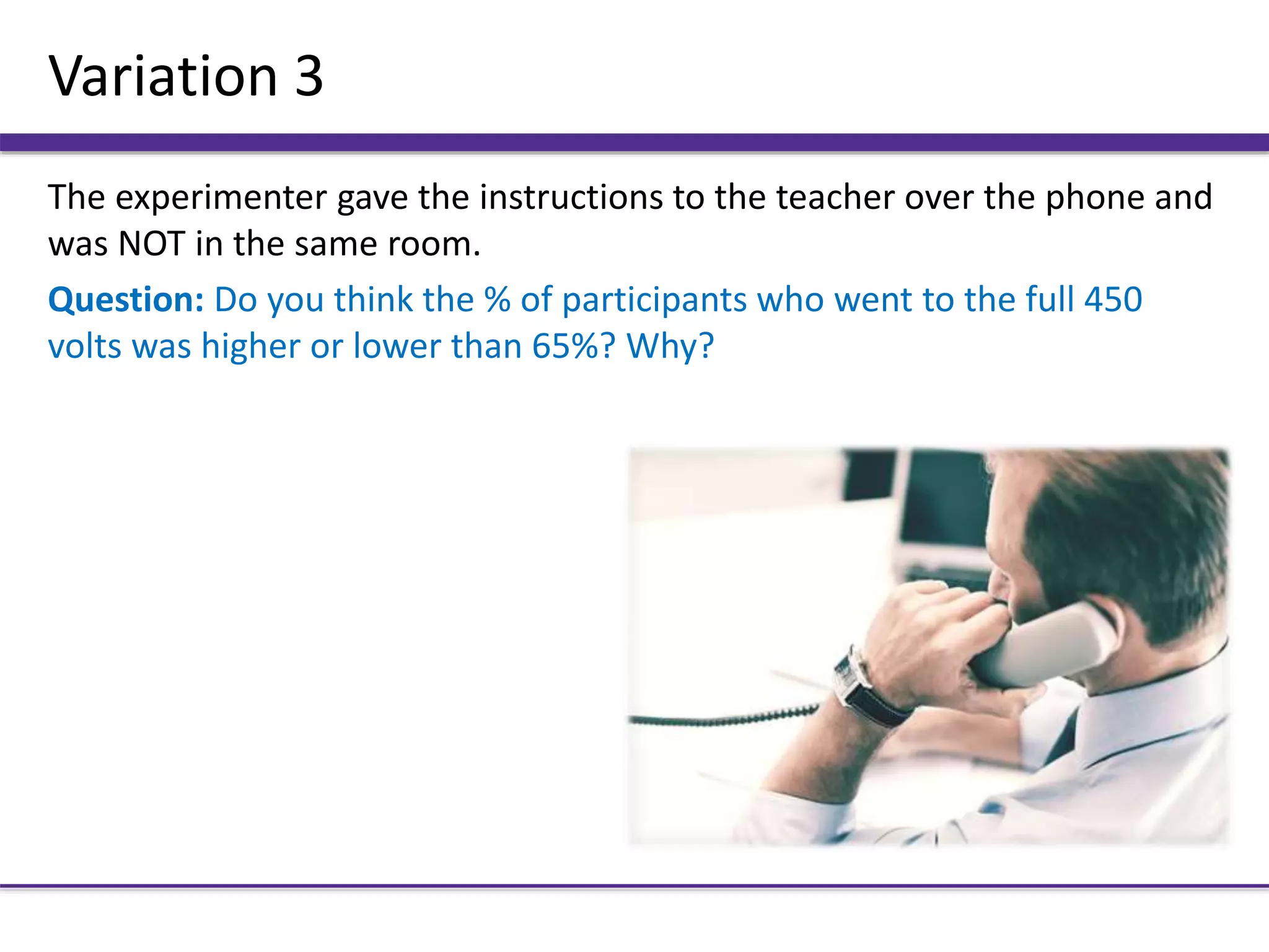 Variation 3
The experimenter gave the instructions to the teacher over the phone and
was NOT in the same room.
Question: Do you think the % of participants who went to the full 450
volts was higher or lower than 65%? Why?
 