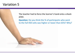 Variation 5
The teacher had to force the learner’s hand onto a shock
plate.
Question: Do you think the % of participants who went
to the full 450 volts was higher or lower than 65%? Why?
 