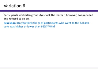 Variation 6
Participants worked in groups to shock the learner; however, two rebelled
and refused to go on.
Question: Do you think the % of participants who went to the full 450
volts was higher or lower than 65%? Why?
 