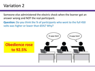 Variation 2
Someone else administered the electric shock when the learner got an
answer wrong and NOT the real participant.
Question: Do you think the % of participants who went to the full 450
volts was higher or lower than 65%? Why?
Obedience rose
to 92.5%
 