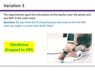Variation 3
The experimenter gave the instructions to the teacher over the phone and
was NOT in the same room.
Question: Do you think the % of participants who went to the full 450
volts was higher or lower than 65%? Why?
Obedience
dropped to 20%
 