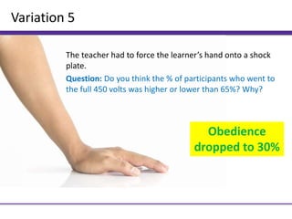 Variation 5
The teacher had to force the learner’s hand onto a shock
plate.
Question: Do you think the % of participants who went to
the full 450 volts was higher or lower than 65%? Why?
Obedience
dropped to 30%
 
