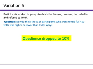 Variation 6
Participants worked in groups to shock the learner; however, two rebelled
and refused to go on.
Question: Do you think the % of participants who went to the full 450
volts was higher or lower than 65%? Why?
Obedience dropped to 10%
 