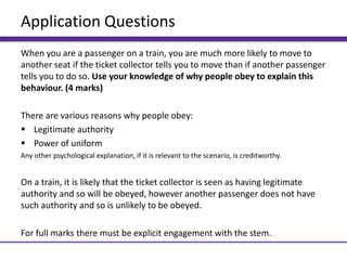 Application Questions
When you are a passenger on a train, you are much more likely to move to
another seat if the ticket collector tells you to move than if another passenger
tells you to do so. Use your knowledge of why people obey to explain this
behaviour. (4 marks)
There are various reasons why people obey:
 Legitimate authority
 Power of uniform
Any other psychological explanation, if it is relevant to the scenario, is creditworthy.
On a train, it is likely that the ticket collector is seen as having legitimate
authority and so will be obeyed, however another passenger does not have
such authority and so is unlikely to be obeyed.
For full marks there must be explicit engagement with the stem.
 