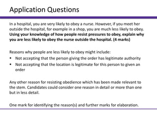 Application Questions
In a hospital, you are very likely to obey a nurse. However, if you meet her
outside the hospital, for example in a shop, you are much less likely to obey.
Using your knowledge of how people resist pressures to obey, explain why
you are less likely to obey the nurse outside the hospital. (4 marks)
Reasons why people are less likely to obey might include:
 Not accepting that the person giving the order has legitimate authority
 Not accepting that the location is legitimate for this person to given an
order
Any other reason for resisting obedience which has been made relevant to
the stem. Candidates could consider one reason in detail or more than one
but in less detail.
One mark for identifying the reason(s) and further marks for elaboration.
 
