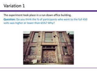 Variation 1
The experiment took place in a run down office building.
Question: Do you think the % of participants who went to the full 450
volts was higher or lower than 65%? Why?
 