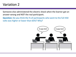 Variation 2
Someone else administered the electric shock when the learner got an
answer wrong and NOT the real participant.
Question: Do you think the % of participants who went to the full 450
volts was higher or lower than 65%? Why?
 