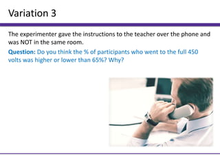 Variation 3
The experimenter gave the instructions to the teacher over the phone and
was NOT in the same room.
Question: Do you think the % of participants who went to the full 450
volts was higher or lower than 65%? Why?
 