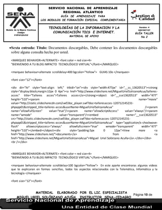 Modelo de la Mejora Continua
Código:
F-FP-9125-010
SERVICIO NACIONAL DE APRENDIZAJE
REGIONAL ATLÁNTICO
GUÍA DE APRENDIZAJE PARA
LOS MODULOS DE FORMACIÓN ESPECIAL COMPLEMENTARIA
MATERIAL ELABORADO POR EL LIC. ESPECIALISTA
MIGUEL URIEL SOLÓRZANO ACUÑA INSTRUCTOR SENA-CEDAGRO
Versión: 4
0201507127
GUÍA TALLER
No 2
TECNOLOGÍAS DE LA INFORMACION Y LA
COMUNICACIÓN TICS E INTERNET.
MATERIAL DE APOYO
Página 10 de
17
Sexta entrada: Titulo: Documentos descargables, Debe contener los documentos descargables
sobre alguna consulta hecha por usted.
<MARQUEE BEHAVIOR=ALTERNATE> <font color = red size=4>
"BIENVENIDO A TU BLOG IMPACTO TECNOLÓGICO VIRTUAL"</font></MARQUEE>
<marquee behaviour=alternate scrolldelay=400 bgcolor="Yellow"> GUIAS 10o </marquee>
<font size="12"></font>
<div dir="ltr" style="text-align: left;" trbidi="on"><div style="width:477px" id="__ss_13620513"><strong
style="display:block;margin:12px 0 4px"><a href="http://www.slideshare.net/MiguelUrielSolrzanoAcua/talleres-
acces" title="Talleres acces">Talleres acces</a></strong><object id="__sse13620513" width="477"
height="510"><param name="movie"
value="http://static.slidesharecdn.com/swf/doc_player.swf?doc=talleresacces-120712145231-
phpapp01&stripped_title=talleres-acces&userName=MiguelUrielSolrzanoAcua" /><param
name="allowFullScreen" value="true"/><param name="allowScriptAccess" value="always"/><param
name="wmode" value="transparent"/><embed name="__sse13620513"
src="http://static.slidesharecdn.com/swf/doc_player.swf?doc=talleresacces-120712145231-
phpapp01&stripped_title=talleres-acces&userName=MiguelUrielSolrzanoAcua" type="application/x-shockwave-
flash" allowscriptaccess="always" allowfullscreen="true" wmode="transparent" width="477"
height="510"></embed></object><div style="padding:5px 0 12px">View more <a
href="http://www.slideshare.net/">documents</a> from <a
href="http://www.slideshare.net/MiguelUrielSolrzanoAcua">Miguel Uriel Solòrzano Acuña</a>.</div></div>
<br /></div>
<MARQUEE BEHAVIOR=ALTERNATE> <font color = red size=4>
"BIENVENIDO A TU BLOG IMPACTO TECNOLÓGICO VIRTUAL"</font></MARQUEE>
<marquee behaviour=alternate scrolldelay=100 bgcolor="Yellow"> En este aparte encontraras algunos videos
que te explicaran en formas sencillas, todos los aspectos relacionados con la Telemática, Informática y la
tecnología </marquee>
<font size="12"></font>
 
