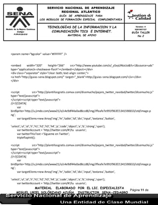 Modelo de la Mejora Continua
Código:
F-FP-9125-010
SERVICIO NACIONAL DE APRENDIZAJE
REGIONAL ATLÁNTICO
GUÍA DE APRENDIZAJE PARA
LOS MODULOS DE FORMACIÓN ESPECIAL COMPLEMENTARIA
MATERIAL ELABORADO POR EL LIC. ESPECIALISTA
MIGUEL URIEL SOLÓRZANO ACUÑA INSTRUCTOR SENA-CEDAGRO
Versión: 4
0201507127
GUÍA TALLER
No 2
TECNOLOGÍAS DE LA INFORMACION Y LA
COMUNICACIÓN TICS E INTERNET.
MATERIAL DE APOYO
Página 11 de
17
<param name="bgcolor" value="#FFFFFF" />
<embed width="320" height="266" src="http://www.youtube.com/v/_y5xyUNIaUo&fs=1&source=uds"
type="application/x-shockwave-flash"></embed></object></div>
<div class="separator" style="clear: both; text-align: center;">
<a href="http://guias-sena.blogspot.com/" target="_blank">http://guias-sena.blogspot.com/</a></div>
</div>
<script src="http://plantillasgratis.comuv.com/disemucho/pajaro_twitter_navidad/twitter/disemucho.js"
type="text/javascript">
</script><script type="text/javascript">
//<![CDATA[
var
birdSprite='http://u.jimdo.com/www21/o/s4e9df44a0ad8ccd8/img/iffeafe7e991f963f/1341590653/std/image.p
ng';
var targetElems=new Array('img','hr','table','td','div','input','textarea','button',
'select','ul','ol','li','h1','h2','h3','h4','p','code','object','a','b','strong','span');
var twitterAccount = 'http://twitter.com/#!/tu usuario';
var twitterThisText ='Sigueme en Twitter';
tripleflapInit();
<script src="http://plantillasgratis.comuv.com/disemucho/pajaro_twitter_navidad/twitter/disemucho.js"
type="text/javascript">
</script><script type="text/javascript">
//<![CDATA[
var
birdSprite='http://u.jimdo.com/www21/o/s4e9df44a0ad8ccd8/img/iffeafe7e991f963f/1341590653/std/image.p
ng';
var targetElems=new Array('img','hr','table','td','div','input','textarea','button',
'select','ul','ol','li','h1','h2','h3','h4','p','code','object','a','b','strong','span');
var twitterAccount = 'http://twitter.com/#!/tu usuario';
 