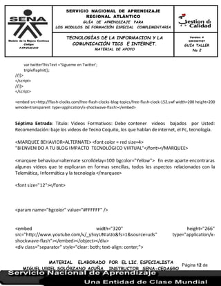 Modelo de la Mejora Continua
Código:
F-FP-9125-010
SERVICIO NACIONAL DE APRENDIZAJE
REGIONAL ATLÁNTICO
GUÍA DE APRENDIZAJE PARA
LOS MODULOS DE FORMACIÓN ESPECIAL COMPLEMENTARIA
MATERIAL ELABORADO POR EL LIC. ESPECIALISTA
MIGUEL URIEL SOLÓRZANO ACUÑA INSTRUCTOR SENA-CEDAGRO
Versión: 4
0201507127
GUÍA TALLER
No 2
TECNOLOGÍAS DE LA INFORMACION Y LA
COMUNICACIÓN TICS E INTERNET.
MATERIAL DE APOYO
Página 12 de
17
var twitterThisText ='Sigueme en Twitter';
tripleflapInit();
//]]>
</script>
//]]>
</script>
<embed src=http://flash-clocks.com/free-flash-clocks-blog-topics/free-flash-clock-152.swf width=200 height=200
wmode=transparent type=application/x-shockwave-flash></embed>
Séptima Entrada: Titulo: Videos Formativos: Debe contener videos bajados por Usted:
Recomendación: baje los videos de Tecno Coquito, los que hablan de internet, el Pc, tecnología.
<MARQUEE BEHAVIOR=ALTERNATE> <font color = red size=4>
"BIENVENIDO A TU BLOG IMPACTO TECNOLÓGICO VIRTUAL"</font></MARQUEE>
<marquee behaviour=alternate scrolldelay=100 bgcolor="Yellow"> En este aparte encontraras
algunos videos que te explicaran en formas sencillas, todos los aspectos relacionados con la
Telemática, Informática y la tecnología </marquee>
<font size="12"></font>
<param name="bgcolor" value="#FFFFFF" />
<embed width="320" height="266"
src="http://www.youtube.com/v/_y5xyUNIaUo&fs=1&source=uds" type="application/x-
shockwave-flash"></embed></object></div>
<div class="separator" style="clear: both; text-align: center;">
 