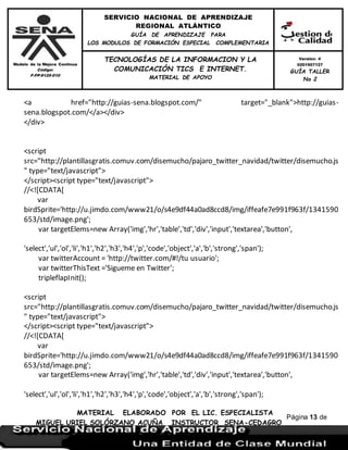 Modelo de la Mejora Continua
Código:
F-FP-9125-010
SERVICIO NACIONAL DE APRENDIZAJE
REGIONAL ATLÁNTICO
GUÍA DE APRENDIZAJE PARA
LOS MODULOS DE FORMACIÓN ESPECIAL COMPLEMENTARIA
MATERIAL ELABORADO POR EL LIC. ESPECIALISTA
MIGUEL URIEL SOLÓRZANO ACUÑA INSTRUCTOR SENA-CEDAGRO
Versión: 4
0201507127
GUÍA TALLER
No 2
TECNOLOGÍAS DE LA INFORMACION Y LA
COMUNICACIÓN TICS E INTERNET.
MATERIAL DE APOYO
Página 13 de
17
<a href="http://guias-sena.blogspot.com/" target="_blank">http://guias-
sena.blogspot.com/</a></div>
</div>
<script
src="http://plantillasgratis.comuv.com/disemucho/pajaro_twitter_navidad/twitter/disemucho.js
" type="text/javascript">
</script><script type="text/javascript">
//<![CDATA[
var
birdSprite='http://u.jimdo.com/www21/o/s4e9df44a0ad8ccd8/img/iffeafe7e991f963f/1341590
653/std/image.png';
var targetElems=new Array('img','hr','table','td','div','input','textarea','button',
'select','ul','ol','li','h1','h2','h3','h4','p','code','object','a','b','strong','span');
var twitterAccount = 'http://twitter.com/#!/tu usuario';
var twitterThisText ='Sigueme en Twitter';
tripleflapInit();
<script
src="http://plantillasgratis.comuv.com/disemucho/pajaro_twitter_navidad/twitter/disemucho.js
" type="text/javascript">
</script><script type="text/javascript">
//<![CDATA[
var
birdSprite='http://u.jimdo.com/www21/o/s4e9df44a0ad8ccd8/img/iffeafe7e991f963f/1341590
653/std/image.png';
var targetElems=new Array('img','hr','table','td','div','input','textarea','button',
'select','ul','ol','li','h1','h2','h3','h4','p','code','object','a','b','strong','span');
 