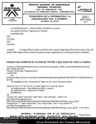 Modelo de la Mejora Continua
Código:
F-FP-9125-010
SERVICIO NACIONAL DE APRENDIZAJE
REGIONAL ATLÁNTICO
GUÍA DE APRENDIZAJE PARA
LOS MODULOS DE FORMACIÓN ESPECIAL COMPLEMENTARIA
MATERIAL ELABORADO POR EL LIC. ESPECIALISTA
MIGUEL URIEL SOLÓRZANO ACUÑA INSTRUCTOR SENA-CEDAGRO
Versión: 4
0201507127
GUÍA TALLER
No 2
TECNOLOGÍAS DE LA INFORMACION Y LA
COMUNICACIÓN TICS E INTERNET.
MATERIAL DE APOYO
Página 14 de
17
var twitterAccount = 'http://twitter.com/#!/tu usuario';
var twitterThisText ='Sigueme en Twitter';
tripleflapInit();
//]]>
</script>
//]]>
</script>
<embed src=http://flash-clocks.com/free-flash-clocks-blog-topics/free-flash-clock-152.swf
width=200 height=200 wmode=transparent type=application/x-shockwave-flash></embed>
CODIGO PARA INSERTAR EL PAJARO DE TWITER Y QUE VUELE EN TODA LA PAGINA
<script src="http://plantillasgratis.comuv.com/disemucho/pajaro_twitter_navidad/twitter/disemucho.js"
type="text/javascript">
</script><script type="text/javascript">
//<![CDATA[
var
birdSprite='http://u.jimdo.com/www21/o/s4e9df44a0ad8ccd8/img/iffeafe7e991f963f/1341590653/std/ima
ge.png';
var targetElems=new Array('img','hr','table','td','div','input','textarea','button',
'select','ul','ol','li','h1','h2','h3','h4','p','code','object','a','b','strong','span');
var twitterAccount = 'http://twitter.com/#!/tu usuario';
var twitterThisText ='Sigueme en Twitter';
tripleflapInit();
//]]>
</script><div class="separator" style="clear: both; text-align: center;"><a
href="http://2.bp.blogspot.com/-
MEI278n0udc/VSMLHfLbNtI/AAAAAAAAOo8/NdnpKTw5KHM/s1600/logo_sena_gif.gif"
imageanchor="1" style="margin-left: 1em; margin-right: 1em;"><img border="0"
src="http://2.bp.blogspot.com/-
MEI278n0udc/VSMLHfLbNtI/AAAAAAAAOo8/NdnpKTw5KHM/s640/logo_sena_gif.gif" /></a></div>
 
