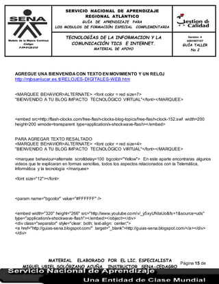 Modelo de la Mejora Continua
Código:
F-FP-9125-010
SERVICIO NACIONAL DE APRENDIZAJE
REGIONAL ATLÁNTICO
GUÍA DE APRENDIZAJE PARA
LOS MODULOS DE FORMACIÓN ESPECIAL COMPLEMENTARIA
MATERIAL ELABORADO POR EL LIC. ESPECIALISTA
MIGUEL URIEL SOLÓRZANO ACUÑA INSTRUCTOR SENA-CEDAGRO
Versión: 4
0201507127
GUÍA TALLER
No 2
TECNOLOGÍAS DE LA INFORMACION Y LA
COMUNICACIÓN TICS E INTERNET.
MATERIAL DE APOYO
Página 15 de
17
AGREGUE UNA BIENVENIDA CON TEXTO EN MOVIMIENTO Y UN RELOJ
http://mjbsanlucar.es.tl/RELOJES-DIGITALES-WEB.htm
<MARQUEE BEHAVIOR=ALTERNATE> <font color = red size=7>
"BIENVENIDO A TU BLOG IMPACTO TECNOLÓGICO VIRTUAL"</font></MARQUEE>
<embed src=http://flash-clocks.com/free-flash-clocks-blog-topics/free-flash-clock-152.swf width=200
height=200 wmode=transparent type=application/x-shockwave-flash></embed>
PARA AGREGAR TEXTO RESALTADO
<MARQUEE BEHAVIOR=ALTERNATE> <font color = red size=4>
"BIENVENIDO A TU BLOG IMPACTO TECNOLÓGICO VIRTUAL"</font></MARQUEE>
<marquee behaviour=alternate scrolldelay=100 bgcolor="Yellow"> En este aparte encontraras algunos
videos que te explicaran en formas sencillas, todos los aspectos relacionados con la Telemática,
Informática y la tecnología </marquee>
<font size="12"></font>
<param name="bgcolor" value="#FFFFFF" />
<embed width="320" height="266" src="http://www.youtube.com/v/_y5xyUNIaUo&fs=1&source=uds"
type="application/x-shockwave-flash"></embed></object></div>
<div class="separator" style="clear: both; text-align: center;">
<a href="http://guias-sena.blogspot.com/" target="_blank">http://guias-sena.blogspot.com/</a></div>
</div>
 