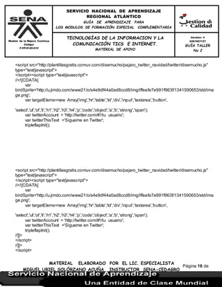 Modelo de la Mejora Continua
Código:
F-FP-9125-010
SERVICIO NACIONAL DE APRENDIZAJE
REGIONAL ATLÁNTICO
GUÍA DE APRENDIZAJE PARA
LOS MODULOS DE FORMACIÓN ESPECIAL COMPLEMENTARIA
MATERIAL ELABORADO POR EL LIC. ESPECIALISTA
MIGUEL URIEL SOLÓRZANO ACUÑA INSTRUCTOR SENA-CEDAGRO
Versión: 4
0201507127
GUÍA TALLER
No 2
TECNOLOGÍAS DE LA INFORMACION Y LA
COMUNICACIÓN TICS E INTERNET.
MATERIAL DE APOYO
Página 16 de
17
<script src="http://plantillasgratis.comuv.com/disemucho/pajaro_twitter_navidad/twitter/disemucho.js"
type="text/javascript">
</script><script type="text/javascript">
//<![CDATA[
var
birdSprite='http://u.jimdo.com/www21/o/s4e9df44a0ad8ccd8/img/iffeafe7e991f963f/1341590653/std/ima
ge.png';
var targetElems=new Array('img','hr','table','td','div','input','textarea','button',
'select','ul','ol','li','h1','h2','h3','h4','p','code','object','a','b','strong','span');
var twitterAccount = 'http://twitter.com/#!/tu usuario';
var twitterThisText ='Sigueme en Twitter';
tripleflapInit();
<script src="http://plantillasgratis.comuv.com/disemucho/pajaro_twitter_navidad/twitter/disemucho.js"
type="text/javascript">
</script><script type="text/javascript">
//<![CDATA[
var
birdSprite='http://u.jimdo.com/www21/o/s4e9df44a0ad8ccd8/img/iffeafe7e991f963f/1341590653/std/ima
ge.png';
var targetElems=new Array('img','hr','table','td','div','input','textarea','button',
'select','ul','ol','li','h1','h2','h3','h4','p','code','object','a','b','strong','span');
var twitterAccount = 'http://twitter.com/#!/tu usuario';
var twitterThisText ='Sigueme en Twitter';
tripleflapInit();
//]]>
</script>
//]]>
</script>
 