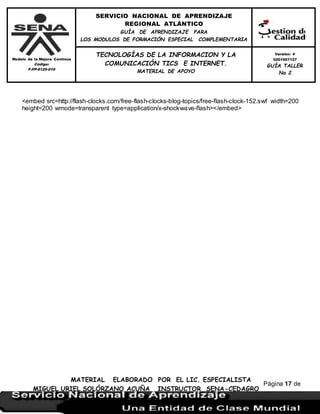 Modelo de la Mejora Continua
Código:
F-FP-9125-010
SERVICIO NACIONAL DE APRENDIZAJE
REGIONAL ATLÁNTICO
GUÍA DE APRENDIZAJE PARA
LOS MODULOS DE FORMACIÓN ESPECIAL COMPLEMENTARIA
MATERIAL ELABORADO POR EL LIC. ESPECIALISTA
MIGUEL URIEL SOLÓRZANO ACUÑA INSTRUCTOR SENA-CEDAGRO
Versión: 4
0201507127
GUÍA TALLER
No 2
TECNOLOGÍAS DE LA INFORMACION Y LA
COMUNICACIÓN TICS E INTERNET.
MATERIAL DE APOYO
Página 17 de
17
<embed src=http://flash-clocks.com/free-flash-clocks-blog-topics/free-flash-clock-152.swf width=200
height=200 wmode=transparent type=application/x-shockwave-flash></embed>
 