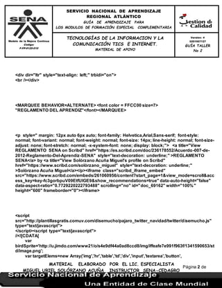 Modelo de la Mejora Continua
Código:
F-FP-9125-010
SERVICIO NACIONAL DE APRENDIZAJE
REGIONAL ATLÁNTICO
GUÍA DE APRENDIZAJE PARA
LOS MODULOS DE FORMACIÓN ESPECIAL COMPLEMENTARIA
MATERIAL ELABORADO POR EL LIC. ESPECIALISTA
MIGUEL URIEL SOLÓRZANO ACUÑA INSTRUCTOR SENA-CEDAGRO
Versión: 4
0201507127
GUÍA TALLER
No 2
TECNOLOGÍAS DE LA INFORMACION Y LA
COMUNICACIÓN TICS E INTERNET.
MATERIAL DE APOYO
Página 2 de
17
<div dir="ltr" style="text-align: left;" trbidi="on">
<br /></div>
<MARQUEE BEHAVIOR=ALTERNATE> <font color = FFCC00 size=7>
"REGLAMENTO DEL APRENDIZ"</font></MARQUEE>
<p style=" margin: 12px auto 6px auto; font-family: Helvetica,Arial,Sans-serif; font-style:
normal; font-variant: normal; font-weight: normal; font-size: 14px; line-height: normal; font-size-
adjust: none; font-stretch: normal; -x-system-font: none; display: block;"> <a title="View
REGLAMENTO SENA on Scribd" href="https://es.scribd.com/doc/236178552/Acuerdo-007-de-
2012-Reglamento-Del-Aprendiz-SENA" style="text-decoration: underline;" >REGLAMENTO
SENA</a> by <a title="View Solòrzano Acuña Miguel's profile on Scribd"
href="https://www.scribd.com/solòrzano_miguel" style="text-decoration: underline;"
>Solòrzano Acuña Miguel</a></p><iframe class="scribd_iframe_embed"
src="https://www.scribd.com/embeds/261060956/content?start_page=1&view_mode=scroll&acc
ess_key=key-fc3gorbpuV09EtfUIGE9&show_recommendations=true" data-auto-height="false"
data-aspect-ratio="0.7729220222793488" scrolling="no" id="doc_69162" width="100%"
height="600" frameborder="0"></iframe>
<script
src="http://plantillasgratis.comuv.com/disemucho/pajaro_twitter_navidad/twitter/disemucho.js"
type="text/javascript">
</script><script type="text/javascript">
//<![CDATA[
var
birdSprite='http://u.jimdo.com/www21/o/s4e9df44a0ad8ccd8/img/iffeafe7e991f963f/1341590653/st
d/image.png';
var targetElems=new Array('img','hr','table','td','div','input','textarea','button',
 
