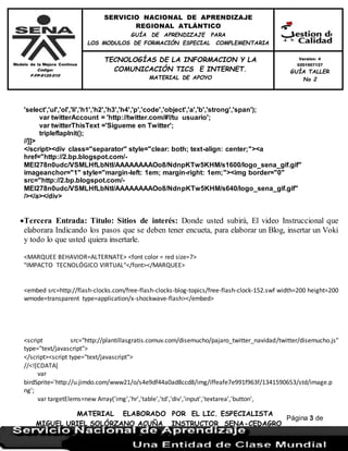Modelo de la Mejora Continua
Código:
F-FP-9125-010
SERVICIO NACIONAL DE APRENDIZAJE
REGIONAL ATLÁNTICO
GUÍA DE APRENDIZAJE PARA
LOS MODULOS DE FORMACIÓN ESPECIAL COMPLEMENTARIA
MATERIAL ELABORADO POR EL LIC. ESPECIALISTA
MIGUEL URIEL SOLÓRZANO ACUÑA INSTRUCTOR SENA-CEDAGRO
Versión: 4
0201507127
GUÍA TALLER
No 2
TECNOLOGÍAS DE LA INFORMACION Y LA
COMUNICACIÓN TICS E INTERNET.
MATERIAL DE APOYO
Página 3 de
17
'select','ul','ol','li','h1','h2','h3','h4','p','code','object','a','b','strong','span');
var twitterAccount = 'http://twitter.com/#!/tu usuario';
var twitterThisText ='Sigueme en Twitter';
tripleflapInit();
//]]>
</script><div class="separator" style="clear: both; text-align: center;"><a
href="http://2.bp.blogspot.com/-
MEI278n0udc/VSMLHfLbNtI/AAAAAAAAOo8/NdnpKTw5KHM/s1600/logo_sena_gif.gif"
imageanchor="1" style="margin-left: 1em; margin-right: 1em;"><img border="0"
src="http://2.bp.blogspot.com/-
MEI278n0udc/VSMLHfLbNtI/AAAAAAAAOo8/NdnpKTw5KHM/s640/logo_sena_gif.gif"
/></a></div>
Tercera Entrada: Titulo: Sitios de interés: Donde usted subirá, El video Instruccional que
elaborara Indicando los pasos que se deben tener encueta, para elaborar un Blog, insertar un Voki
y todo lo que usted quiera insertarle.
<MARQUEE BEHAVIOR=ALTERNATE> <font color = red size=7>
"IMPACTO TECNOLÓGICO VIRTUAL"</font></MARQUEE>
<embed src=http://flash-clocks.com/free-flash-clocks-blog-topics/free-flash-clock-152.swf width=200 height=200
wmode=transparent type=application/x-shockwave-flash></embed>
<script src="http://plantillasgratis.comuv.com/disemucho/pajaro_twitter_navidad/twitter/disemucho.js"
type="text/javascript">
</script><script type="text/javascript">
//<![CDATA[
var
birdSprite='http://u.jimdo.com/www21/o/s4e9df44a0ad8ccd8/img/iffeafe7e991f963f/1341590653/std/image.p
ng';
var targetElems=new Array('img','hr','table','td','div','input','textarea','button',
 