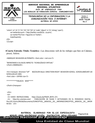Modelo de la Mejora Continua
Código:
F-FP-9125-010
SERVICIO NACIONAL DE APRENDIZAJE
REGIONAL ATLÁNTICO
GUÍA DE APRENDIZAJE PARA
LOS MODULOS DE FORMACIÓN ESPECIAL COMPLEMENTARIA
MATERIAL ELABORADO POR EL LIC. ESPECIALISTA
MIGUEL URIEL SOLÓRZANO ACUÑA INSTRUCTOR SENA-CEDAGRO
Versión: 4
0201507127
GUÍA TALLER
No 2
TECNOLOGÍAS DE LA INFORMACION Y LA
COMUNICACIÓN TICS E INTERNET.
MATERIAL DE APOYO
Página 4 de
17
'select','ul','ol','li','h1','h2','h3','h4','p','code','object','a','b','strong','span');
var twitterAccount = 'http://twitter.com/#!/tu usuario';
var twitterThisText ='Sigueme en Twitter';
tripleflapInit();
//]]>
</script>
Cuarta Entrada: Titulo: Temática : Las direcciones web de los trabajos que hizo en Calameo,
prezzi, Ardora.
<MARQUEE BEHAVIOR=ALTERNATE> <font color = red size=7>
"BIENVENIDO A SU BLOG IMPACTO TECNOLÓGICO VIRTUAL"
</font></MARQUEE>
<h1><marquee direction="UP" BGCOLOR=black DIRECTION=RIGHT BEHAVIOR=SCROLL SCROOLAMOUNT=20
SCROLLDELAY=300>
<font color = 33FF00 size=7>
***********ENLACES WEB*****
</font></marquee>
</h1>
<ol>
<li> VIDEO INSTRUCCIONAL https://youtu.be/fhb5P_8fJ7k </li>
<li> http://es.calameo.com/ PUBLICACIÒN DE GUIAS Y ACTIVIDADES EN EL PERIODICO DIGITAL :
file:///C:/Users/MUSA/Documents/CONCEPTOS__BASICOS__DE__INFORM/CONCEPTOS__BASICOS__DE__INFOR
M.htm </li>
 