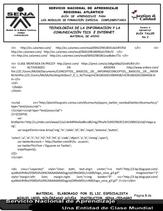 Modelo de la Mejora Continua
Código:
F-FP-9125-010
SERVICIO NACIONAL DE APRENDIZAJE
REGIONAL ATLÁNTICO
GUÍA DE APRENDIZAJE PARA
LOS MODULOS DE FORMACIÓN ESPECIAL COMPLEMENTARIA
MATERIAL ELABORADO POR EL LIC. ESPECIALISTA
MIGUEL URIEL SOLÓRZANO ACUÑA INSTRUCTOR SENA-CEDAGRO
Versión: 4
0201507127
GUÍA TALLER
No 2
TECNOLOGÍAS DE LA INFORMACION Y LA
COMUNICACIÓN TICS E INTERNET.
MATERIAL DE APOYO
Página 5 de
17
<li> http://es.calameo.com/ http://es.calameo.com/read/004229818031da54f1f5d </li> <li>
http://es.calameo.com/ http://es.calameo.com/read/0042298186f83a5704cf3 </li>
<li> http://es.calameo.com/ http://es.calameo.com/read/00422981861ead6dec77a </li>
<li> CLASE MONTADA EN PREZZY http://prezi.com/ https://prezi.com/ac3dkgn0dq33/edit/#2</li>
<li> ACTIVIDADES EN ARDORA :http://www.ardora.com/
file:///C:/Users/MUSA/Documents/CONCEPTOS__BASICOS__DE__INFORM/CONCEPTOS__BASICOS__DE__INFOR
M.htmfile:///C:/Users/MUSA/Desktop/Ardora7_0_1_W/Temp/inCW18032015004458/inCW18032015004458.ht
m </li>
</ol>
</body>
</html>
<script src="http://plantillasgratis.comuv.com/disemucho/pajaro_twitter_navidad/twitter/disemucho.js"
type="text/javascript">
</script><script type="text/javascript">
//<![CDATA[
var
birdSprite='http://u.jimdo.com/www21/o/s4e9df44a0ad8ccd8/img/iffeafe7e991f963f/1341590653/std/image.p
ng';
var targetElems=new Array('img','hr','table','td','div','input','textarea','button',
'select','ul','ol','li','h1','h2','h3','h4','p','code','object','a','b','strong','span');
var twitterAccount = 'http://twitter.com/#!/tu usuario';
var twitterThisText ='Sigueme en Twitter';
tripleflapInit();
//]]>
</script>
<div class="separator" style="clear: both; text-align: center;"><a href="http://3.bp.blogspot.com/-
xja46vE4hWo/VSM2xfv2X4I/AAAAAAAAOqg/ejOXRe045ls/s1600/logo_sena_gif.gif" imageanchor="1"
style="margin-left: 1em; margin-right: 1em;"><img border="0" src="http://3.bp.blogspot.com/-
xja46vE4hWo/VSM2xfv2X4I/AAAAAAAAOqg/ejOXRe045ls/s400/logo_sena_gif.gif" /></a></div>
 