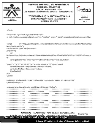 Modelo de la Mejora Continua
Código:
F-FP-9125-010
SERVICIO NACIONAL DE APRENDIZAJE
REGIONAL ATLÁNTICO
GUÍA DE APRENDIZAJE PARA
LOS MODULOS DE FORMACIÓN ESPECIAL COMPLEMENTARIA
MATERIAL ELABORADO POR EL LIC. ESPECIALISTA
MIGUEL URIEL SOLÓRZANO ACUÑA INSTRUCTOR SENA-CEDAGRO
Versión: 4
0201507127
GUÍA TALLER
No 2
TECNOLOGÍAS DE LA INFORMACION Y LA
COMUNICACIÓN TICS E INTERNET.
MATERIAL DE APOYO
Página 7 de
17
</font>
<div dir="ltr" style="text-align: left;" trbidi="on">
<a href="mailto:senacedagro@gmail.com" rel="nofollow" target="_blank">senacedagro@gmail.com</a></div>
<script src="http://plantillasgratis.comuv.com/disemucho/pajaro_twitter_navidad/twitter/disemucho.js"
type="text/javascript">
</script><script type="text/javascript">
//<![CDATA[
var
birdSprite='http://u.jimdo.com/www21/o/s4e9df44a0ad8ccd8/img/iffeafe7e991f963f/1341590653/std/image.p
ng';
var targetElems=new Array('img','hr','table','td','div','input','textarea','button',
'select','ul','ol','li','h1','h2','h3','h4','p','code','object','a','b','strong','span');
var twitterAccount = 'http://twitter.com/#!/tu usuario';
var twitterThisText ='Sigueme en Twitter';
tripleflapInit();
//]]>
</script>
<MARQUEE BEHAVIOR=ALTERNATE> <font color = red size=6> "PERFIL DEL INSTRUCTOR"
</font></MARQUEE>
<marquee behaviour=alternate scrolldelay=100 bgcolor="Yellow">
******************** ******************** ******************* ********************
******************** ***************** ******************** ********************
******************* ******************** ******************** *****************
******************** ******************** ******************* ********************
******************** *****************
******************** ******************** ******************* ********************
******************** ***************** ******************** ********************
******************* ******************** ******************** *****************
******************** ******************** ******************* ********************
******************** *****************
 