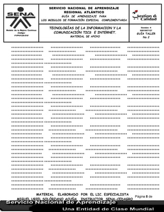 Modelo de la Mejora Continua
Código:
F-FP-9125-010
SERVICIO NACIONAL DE APRENDIZAJE
REGIONAL ATLÁNTICO
GUÍA DE APRENDIZAJE PARA
LOS MODULOS DE FORMACIÓN ESPECIAL COMPLEMENTARIA
MATERIAL ELABORADO POR EL LIC. ESPECIALISTA
MIGUEL URIEL SOLÓRZANO ACUÑA INSTRUCTOR SENA-CEDAGRO
Versión: 4
0201507127
GUÍA TALLER
No 2
TECNOLOGÍAS DE LA INFORMACION Y LA
COMUNICACIÓN TICS E INTERNET.
MATERIAL DE APOYO
Página 8 de
17
******************** ******************** ******************* ********************
******************** ***************** ******************** ********************
******************* ******************** ******************** *****************
******************** ******************** ******************* ********************
******************** *****************
******************** ******************** ******************* ********************
******************** ***************** ******************** ********************
******************* ******************** ******************** *****************
******************** ******************** ******************* ********************
******************** *****************
******************** ******************** ******************* ********************
******************** ***************** ******************** ********************
******************* ******************** ******************** *****************
******************** ******************** ******************* ********************
******************** *****************
******************** ******************** ******************* ********************
******************** ***************** ******************** ********************
******************* ******************** ******************** *****************
******************** ******************** ******************* ********************
******************** *****************
******************** ******************** ******************* ********************
******************** ***************** ******************** ********************
******************* ******************** ******************** *****************
******************** ******************** ******************* ********************
******************** *****************
******************** ******************** ******************* ********************
******************** ***************** ******************** ********************
******************* ******************** ******************** *****************
******************** ******************** ******************* ********************
******************** *****************
******************** ******************** ******************* ********************
******************** ***************** ******************** ********************
******************* ******************** ******************** *****************
******************** ******************** ******************* ********************
******************** *****************
******************** ******************** ******************* ********************
******************** ***************** ******************** ********************
 
