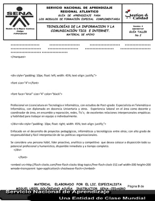 Modelo de la Mejora Continua
Código:
F-FP-9125-010
SERVICIO NACIONAL DE APRENDIZAJE
REGIONAL ATLÁNTICO
GUÍA DE APRENDIZAJE PARA
LOS MODULOS DE FORMACIÓN ESPECIAL COMPLEMENTARIA
MATERIAL ELABORADO POR EL LIC. ESPECIALISTA
MIGUEL URIEL SOLÓRZANO ACUÑA INSTRUCTOR SENA-CEDAGRO
Versión: 4
0201507127
GUÍA TALLER
No 2
TECNOLOGÍAS DE LA INFORMACION Y LA
COMUNICACIÓN TICS E INTERNET.
MATERIAL DE APOYO
Página 9 de
17
******************* ******************** ******************** *****************
******************** ******************** ******************* ********************
******************** *****************
</marquee>
<div style="padding: 10px; float: left; width: 45%; text-align: justify;">
<font size="4"></font>
<font face="Arial" size="4" color="black">
Profesional en Licenciatura en Tecnología e Informática, con estudios de Post–grado: Especialista en Telemática e
Informática, con diplomado en docencia Univertaria y otros. Experiencia laboral en el área como docente y
coordinador de área, en ensamble y reparación, redes, Tic’s; de excelentes relaciones interpersonales empáticas
y habilidad para trabajar en equipo o individualmente.
</div><div style="padding: 10px; float: right; width: 45%; text-align: justify;">
Enfocado en el desarrollo de proyectos pedagógicos, informáticos y tecnológicos entre otros; con alto grado de
responsabilidad y fácil interpretación de las políticas organizacionales.
Se considera una persona hábil, líder proactivo, analítico y competitivo que desea colocar a disposición todo su
potencial profesional y humanístico, disponible inmediato y a tiempo completo.
</div>
</font>
<embed src=http://flash-clocks.com/free-flash-clocks-blog-topics/free-flash-clock-152.swf width=200 height=200
wmode=transparent type=application/x-shockwave-flash></embed>
 