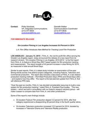Contact: Philip Sokoloski Danielle Walker
VP, Integrated Communications Communications Coordinator
(213) 977-8630 (213) 977-8635
psokoloski@filmla.com dwalker@filmla.com
FOR IMMEDIATE RELEASE
On-Location Filming in Los Angeles Increases 9.6 Percent in 2014
L.A. Film Office Introduces New Method for Tracking Local Film Production
LOS ANGELES – January 13, 2015 – FilmL.A., the not-for-profit film office serving the
Greater Los Angeles region, today announced the release of a new report from its
research division. “On-Location Filming in Los Angeles: 2010-2014,” is the first report
from FilmL.A. to feature a Shoot Day (SD)* based system for film production tracking
and measurement. The report reveals a 9.6 percent increase in area filming for 2014,
as measured in total annual Shoot Days.
Similar to past reports, FilmL.A.’s latest study includes an examination of five-year
filming trends across nine distinct project categories, including Feature, Television and
Commercial production. The report also includes a discussion of FilmL.A.’s two distinct
production tracking methods – Permitted Production Days (PPD) and Shoot Days (SD) -
- and explains how they differ. The report is the last planned update from FilmL.A. that
will reference PPD data.
“Over the past six months, FilmL.A. has devoted considerable resources to build a new
system for film production tracking,” noted FilmL.A. President Paul Audley. “The new
system – which we built in consultation with our board’s research advisory group – will
make it easier to compare data from FilmL.A. and other jurisdictions.”
Some of the report’s main findings include:
 On-location Feature Film production slipped 3.2 percent for 2014, after that
category experienced a disappointing 28 percent drop in the fourth quarter alone.
 On-location Television production increased 12.2 percent for 2014, boosted by
increases in Television Drama and Television Reality production.
 