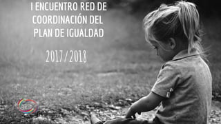 I ENCUENTRO RED DE
COORDINACIÓN DEL
PLAN DE IGUALDAD
2017/2018
 