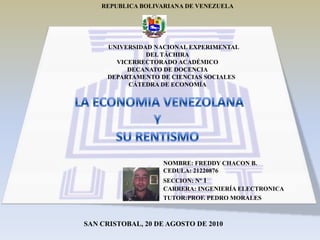 REPUBLICA BOLIVARIANA DE VENEZUELA UNIVERSIDAD NACIONAL EXPERIMENTAL DEL TÁCHIRA VICERRECTORADO ACADÉMICO DECANATO DE DOCENCIA      DEPARTAMENTO DE CIENCIAS SOCIALES CÁTEDRA DE ECONOMÍA LA ECONOMIA VENEZOLANA  Y SU RENTISMO NOMBRE: FREDDY CHACON B. CEDULA: 21220876 SECCION: Nº 1 CARRERA: INGENIERÍA ELECTRONICA TUTOR:PROF. PEDRO MORALES SAN CRISTOBAL, 20 DE AGOSTO DE 2010 