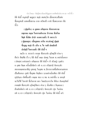 ประโยค๓ - คัณฐีพระธัมมปทัฏฐกถา ยกศัพท์แปล ภาค ๕ - หน้าที่ 3 
อิติ ดังนี้ อนุสนฺธึ ฆเฏตฺวา ธมฺมํ เทเสนฺโต เมื่อจะทรงสืบต่อ 
ซึ่งอนุสนธิ แสดงซึ่งธรรม อาห ตรัสแล้ว คาถํ ซึ่งพระคาถา อิมํ 
นี้ว่า 
( ปุคฺคโล ) อ. บุคคล อภิตฺถเรถ พึงขวนขวาย 
กลฺยาเณ กมฺเม ในกรรมอันงาม นิวารเย พึงห้าม 
จิตฺตํ ซึ่งจิต ปาปา จากความชั่ว หิ เพราะว่า 
( ปุคฺคลสฺส ) เมื่อบุคคล กรโต กระทำอยู่ ปุญฺญํ 
ซึ่งบุญ ทนฺธํ ช้า มโน อ. ใจ รมติ ย่อมยินดี 
ปาปสฺมึ ในความชั่ว อิติ ดังนี้ ฯ 
อตฺโถ อ. อรรถว่า กเรยฺย พึงกระทำ ตุริตตุริตํ ด่วน ๆ 
คือว่า สีฆสีฆํ เร็ว ๆ อิติ ดังนี้ ตตฺถ ปเทสุ ในบท ท. เหล่านั้นหนา 
( ปทสฺส ) แห่งบทว่า อภิตฺถเรถ อิติ ดังนี้ ฯ หิ จริงอยู่ ( กุสลํ ) 
อ. กุศล จิตฺเต ครั้นเมื่อจิตว่า อหํ อ. เรา กริสฺสามิ จักกระทำ 
สลากภตฺตทานาทีสุ กุสเลสุ ในกุศล ท. มีการถวายซึ่งภัตรตามสลาก 
เป็นต้นหนา กุสลํ ซึ่งกุศล กิญฺจิเอว บางอย่างนั่นเทียว อิติ ดังนี้ 
อุปฺปนฺเน เกิดขึ้นแล้ว อญฺเญ ชนา อ. ชน ท. เหล่าอื่น น ลภนฺติ 
จะไม่ได้ โอกาสํ ซึ่งโอกาส ยถา โดยประการใด คิหินา อันคฤหัสถ์ 
กาตพฺพํ พึงกระทำ ตุริตตุริตํเอว ด่วน ๆ นั่นเทียว ( จินฺตเนน ) 
ด้วยอันคิดว่า อหํ อ. เรา ( กริสฺสามิ ) จักกระทำ ปุเร ในก่อน 
อหํ อ. เรา ( กริสฺสามิ ) จักกระทำ ปุเร ในก่อน อิติ ดังนี้ เอวํ 
 