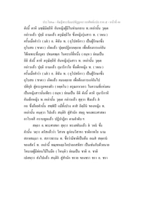 ประโยค๓ - คัณฐีพระธัมมปทัฏฐกถา ยกศัพท์แปล ภาค ๕ - หน้าที่ 44 
ดังนี้ ตาหิ มชฺฌิมิตฺถีหิ อันหญิงผู้มีในท่ามกลาง ท. เหล่านั้น วุตฺเต 
กล่าวแล้ว ปุจฺฉิ ถามแล้ว ตรุณิตฺถิโย ซึ่งหญิงรุ่นสาว ท. ( วจเน ) 
ครั้นเมื่อคำว่า ( มยํ ) อ. ดิฉัน ท. ( อุโปสถิกา ) เป็นผู้รักษาซึ่ง 
อุโบสถ ( ชาตา ) เกิดแล้ว ปุตฺตปฏิลาภตฺถาย เพื่อต้องการแก่อัน 
ได้เฉพาะซึ่งบุตร ปฐมคพฺเภ ในครรภ์ที่หนึ่ง ( อมฺห ) ย่อมเป็น 
อิติ ดังนี้ ตาหิ ตรุณิตฺถีหิ อันหญิงรุ่นสาว ท. เหล่านั้น วุตฺเต 
กล่าวแล้ว ปุจฺฉิ ถามแล้ว กุมาริกาโย ซึ่งเด็กหญิง ท. ( วจเน ) 
ครั้นเมื่อคำว่า ( มยํ ) อ. ดิฉัน ท. ( อุโปสถิกา ) เป็นผู้รักษาซึ่ง 
อุโบสถ ( ชาตา ) เกิดแล้ว คมนตฺถาย เพื่อต้องการแก่อันไป 
ปติกุลํ สู่ตระกูลของผัว ( อตฺตโน ) ตรุณภาเวเอว ในความที่แห่งตน 
เป็นหญิงสาวนั่นเทียว ( อมฺห ) ย่อมเป็น อิติ ดังนี้ ตาหิ กุมาริกาหิ 
อันเด็กหญิง ท. เหล่านั้น วุตฺเต กล่าวแล้ว สุตฺวา ฟังแล้ว ตํ 
กถ ซึ่งถ้อยคำนั้น สพฺพํปิ แม้ทั้งปวง ตาสํ อิตฺถีนํ ของหญิง ท. 
เหล่านั้น คนฺตฺวา ไปแล้ว สนฺติกํ สู่สำนัก สตฺถุ ของพระศาสดา 
อาโรเจสิ กราบทูลแล้ว ปฏิปาฏิยา ตามลำดับ ฯ 
สตฺถา อ. พระศาสดา สุตฺวา ทรงสดับแล้ว ตํ วจนํ ซึ่ง 
คำนั้น วตฺวา ตรัสแล้วว่า วิสาเข ดูก่อนวิสาขา ชาติอาทโย นาม 
สภายธมฺมา อ. สภาวธรรม ท. ชื่อว่ามีชาติเป็นต้น อเมสํ สตฺตานํ 
ของสัตว์ ท. เหล่านี้ ทณฺฑหตฺถโคปาลกสทิสา เป็นเช่นกับด้วยนาย 
โคบาลผู้มีท่อนไม้ในมือ ( โหนฺติ ) ย่อมเป็น ชาติ อ. ชาติ 
เปเสตฺวา ส่งไปแล้ว สนฺติกํ สู่สำนัก ชราย ของชรา ชรา อ. ชรา 
 