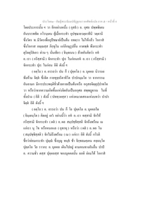 ประโยค๓ - คัณฐีพระธัมมปทัฏฐกถา ยกศัพท์แปล ภาค ๕ - หน้าที่ 4 
โดยประการนั้น ฯ วา อีกอย่างหนึ่ง ( กุสลํ ) อ. กุศล ปพฺพชิเตน 
อันบรรพชิต กโรนฺเตน ผู้เมื่อกระทำ อุปชฺฌายวตฺตาทีนิ วตฺตานิ 
ซึ่งวัตร ท. มีวัตรเพื่ออุปัชฌาย์เป็นต้น อทตฺวา ไม่ให้แล้ว โอกาสํ 
ซึ่งโอกาส อญฺญสฺส ภิกฺขุโน แก่ภิกษุรูปอื่น กาตพฺพํ พึงกระทำ 
ตุริตตุริตํเอว ด่วน ๆ นั่นเทียว ( จินฺตเนน ) ด้วยอันคิดว่า อหํ 
อ. เรา ( กริสฺสามิ ) จักกระทำ ปุเร ในก่อนอหํ อ. เรา ( กริสฺสามิ ) 
จักกระทำ ปุเร ในก่อน อิติ ดังนี้ ฯ 
( อตฺโถ ) อ. อรรถว่า ปน ก็ ( ปุคฺคโล ) อ. บุคคล นิวารเย 
พึงห้าม จิตฺตํ ซึ่งจิต กายทุจฺจริตาทิโต ปาปกมฺมโต วา จากกรรม 
อันลามก มีการประพฤติชั่วด้วยกายเป็นต้นหรือ อกุสลจิตฺตุปฺปาทโต 
วา หรือว่าจากความเกิดขึ้นแห่งจิตอันเป็นอกุศล สพฺพฏฺฐาเน ในที่ 
ทั้งปวง ( อิติ ) ดังนี้ ( ปททฺวยสฺส ) แห่งหมวดสองแห่งบทว่า ปาปา 
จิตฺตํ อิติ ดังนี้ ฯ 
( อตฺโถ ) อ. อรรถว่า ปน ก็ โย ปุคฺคโล อ. บุคคลใด 
( จินฺเตนฺโต ) คิดอยู่ เอวํ อย่างนี้ว่า อหํ อ. เรา ทสฺสามิ จักให้ 
กริสฺสามิ จักกระทำ ( ผลํ ) อ. ผล สมฺปชฺชิสฺสติ จักถึงพร้อม เม 
แก่เรา นุ โข หรือหนอแล ( อุทาหุ ) หรือว่า ( ผลํ ) อ. ผล โน 
( สมฺปชฺชิสฺสติ ) จักไม่ถึงพร้อม ( เม ) แก่เรา อิติ ดังนี้ กโรติ 
ชื่อว่าย่อมกระทำ ปุญฺญํ ซึ่งบุญ ทนฺธํ ช้า จิกฺชลมคฺเคน คจฺฉนฺโต 
ปุคฺคโล วิย ราวกะ อ. บุคคล เดินไปอยู่ ตามหนทางอันลื่น ปาปํ 
อ. ความชั่ว ตสฺส ปุคฺคลสฺส ของบุคคลนั้น ลภติ ย่อมได้ โอกาสํ 
 