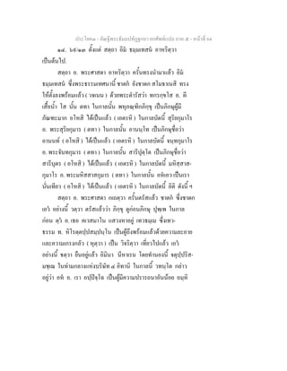 ประโยค๓ - คัณฐีพระธัมมปทัฏฐกถา ยกศัพท์แปล ภาค ๕ - หน้าที่ 64 
๑๔. ๖๙/๑๓ ตั้งแต่ สตฺถา อิมํ ธมฺมเทสนํ อาหริตฺวา 
เป็นต้นไป. 
สตฺถา อ. พระศาสดา อาหริตฺวา ครั้นทรงนำมาแล้ว อิมํ 
ธมฺมเทสนํ ซึ่งพระธรรมเทศนานี้ ชาตกํ ยังชาดก สโมธาเนสิ ทรง 
ให้ตั้งลงพร้อมแล้ว ( วจเนน ) ด้วยพระดำรัสว่า ทกรกฺขโส อ. ผี 
เสื้อน้ำ โส นั้น ตทา ในกาลนั้น พหุภณฺฑิกภิกฺขุ เป็นภิกษุผู้มี 
ภัณฑะมาก อโหสิ ได้เป็นแล้ว ( เอตรหิ ) ในกาลบัดนี้ สุริยกุมาโร 
อ. พระสุริยกุมาร ( ตทา ) ในกาลนั้น อานนฺโท เป็นภิกษุชื่อว่า 
อานนท์ ( อโหสิ ) ได้เป็นแล้ว ( เอตรหิ ) ในกาลบัดนี้ จนฺทกุมาโร 
อ. พระจันทกุมาร ( ตทา ) ในกาลนั้น สารีปุตฺโต เป็นภิกษุชื่อว่า 
สารีบุตร ( อโหสิ ) ได้เป็นแล้ว ( เอตรหิ ) ในกาลบัดนี้ มหิสฺสาส- 
กุมาโร อ. พระมหิสสาสกุมาร ( ตทา ) ในกาลนั้น อหํเอว เป็นเรา 
นั่นเทียว ( อโหสิ ) ได้เป็นแล้ว ( เอตรหิ ) ในกาลบัดนี้ อิติ ดังนี้ ฯ 
สตฺถา อ. พระศาสดา กเถตฺวา ครั้นตรัสแล้ว ชาตกํ ซึ่งชาดก 
เอวํ อย่างนี้ วตฺวา ตรัสแล้วว่า ภิกฺขุ ดูก่อนภิกษุ ปุพฺเพ ในกาล 
ก่อน ตฺวํ อ. เธอ คเวสมาโน แสวงหาอยู่ เทวธมฺเม ซึ่งเทว- 
ธรรม ท. หิโรตฺตปฺปสมฺปนฺโน เป็นผู้ถึงพร้อมแล้วด้วยความละอาย 
และความเกรงกลัว ( หุตฺวา ) เป็น วิจริตฺวา เที่ยวไปแล้ว เอวํ 
อย่างนี้ ฐตฺวา ยืนอยู่แล้ว อิมินา นีหาเรน โดยทำนองนี้ จตุปฺปริส- 
มชฺเฌ ในท่ามกลางแห่งบริษัท ๔ อิทานิ ในกาลนี้ วทนฺโต กล่าว 
อยู่ว่า อหํ อ. เรา อปฺปิจฺโฉ เป็นผู้มีความปรารถนาอันน้อย อมฺหิ 
 