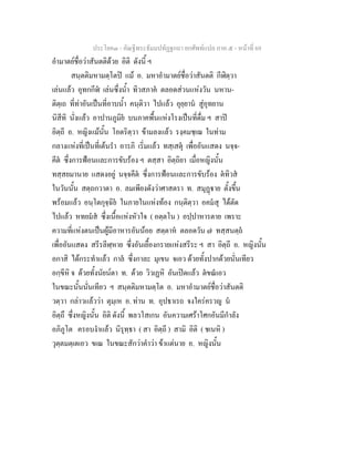 ประโยค๓ - คัณฐีพระธัมมปทัฏฐกถา ยกศัพท์แปล ภาค ๕ - หน้าที่ 69 
อำมาตย์ชื่อว่าสันตติด้วย อิติ ดังนี้ ฯ 
สนฺตติมหามตฺโตปิ แม้ อ. มหาอำมาตย์ชื่อว่าสันตติ กีฬิตฺวา 
เล่นแล้ว อุทกกีฬํ เล่นซึ่งน้ำ ทิวสภาคํ ตลอดส่วนแห่งวัน นหาน- 
ติตฺเถ ที่ท่าอันเป็นที่อาบน้ำ คนฺติวา ไปแล้ว อุยฺยานํ สู่อุทยาน 
นิสีทิ นั่งแล้ว อาปานภูมิยํ บนภาคพื้นแห่งโรงเป็นที่ดื่ม ฯ สาปิ 
อิตฺถี อ. หญิงแม้นั้น โอตริตฺวา ข้ามลงแล้ว รงฺคมชฺเฌ ในท่าม 
กลางแห่งที่เป็นที่เต้นรำ อารภิ เริ่มแล้ว ทสฺเสตุํ เพื่ออันแสดง นจฺจ- 
คีตํ ซึ่งการฟ้อนและการขับร้อง ฯ ตสฺสา อิตฺถิยา เมื่อหญิงนั้น 
ทสฺสยมานาย แสดงอยู่ นจฺจคีตํ ซึ่งการฟ้อนและการขับร้อง ตํทิวสํ 
ในวันนั้น สตฺถกวาตา อ. ลมเพียงดังว่าศาสตรา ท. สมุฏฺฐาย ตั้งขึ้น 
พร้อมแล้ว อนฺโตกุจฺฉิยํ ในภายในแห่งท้อง กนฺติตฺวา อคมํสุ ได้ตัด 
ไปแล้ว หทยมํสํ ซึ่งเนื้อแห่งหัวใจ ( อตฺตโน ) อปฺปาหารตาย เพราะ 
ความที่แห่งตนเป็นผู้มีอาหารอันน้อย สตฺตาหํ ตลอดวัน ๗ ทสฺสนตฺถํ 
เพื่ออันแสดง สรีรลีฬฺหาย ซึ่งอันเยื้องกรายแห่งสรีระ ฯ สา อิตฺถี อ. หญิงนั้น 
อกาสิ ได้กระทำแล้ว กาลํ ซึ่งกาละ มุเขน จเอว ด้วยทั้งปากด้วยนั่นเทียว 
อกฺขีหิ จ ด้วยทั้งนัยน์ตา ท. ด้วย วิวเฏหิ อันเปิดแล้ว ตํขณํเอว 
ในขณะนั้นนั่นเทียว ฯ สนฺตติมหามตฺโต อ. มหาอำมาตย์ชื่อว่าสันตติ 
วตฺวา กล่าวแล้วว่า ตุมฺเห อ. ท่าน ท. อุปธาเรถ จงใคร่ครวญ นํ 
อิตฺถึ ซึ่งหญิงนั้น อิติ ดังนี้ พลวโสเกน อันความเศร้าโศกอันมีกำลัง 
อภิภูโต ครอบงำแล้ว นิรุทฺธา ( สา อิตฺถี ) สามิ อิติ ( ชเนหิ ) 
วุตฺตมตฺเตเอว ขเณ ในขณะสักว่าคำว่า ข้าแต่นาย อ. หญิงนั้น 
 