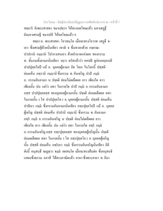 ประโยค๓ - คัณฐีพระธัมมปทัฏฐกถา ยกศัพท์แปล ภาค ๕ - หน้าที่ 7 
สตฺถารํ ยังพระศาสดา ขมาเปตฺวา ให้ทรงอดโทษแล้ว มหาเสฏฺฐึ 
ยังมหาเศรษฐี ขมาเปสิ ให้อดโทษแล้ว ฯ 
สตฺถา อ. พระศาสดา โอวทนฺโต เมื่อจะทรงโอวาท เสฏฺฐึ จ- 
เอว ซึ่งเศรษฐีด้วยนั่นเทียว เทวตํ จ ซึ่งเทวดาด้วย กลฺยาณ- 
ปาปกานํ กมฺมานํ วิปากวเสนเอว ด้วยอำนาจแห่งผล ของกรรม 
ท. ทั้งงามทั้งลามกนั่นเทียว วตฺวา ตรัสแล้วว่า คหปติ ดูก่อนคฤหบดี 
ปาปปุคฺคโลปิ แม้ อ. บุคคลผู้ลามก อิธ โลเก ในโลกนี้ ปสฺสติ 
ย่อมเห็น ภทฺรานิ กมฺมานิ ซึ่งกรรม ท. อันเจริญ ปาปํ กมฺมํ 
อ. กรรมอันลามก น ปจฺจติ ย่อมไม่เผล็ดผล ยาว เพียงใด ตาว 
เพียงนั้น ปน แต่ว่า ยทา ในกาลใด ปาปํ กมฺมํ อ. กรรมอันลามก 
อสฺส ปาปปุคฺคลสฺส ของบุคคลผู้ลามกนั้น ปจฺจติ ย่อมเผล็ดผล ตทา 
ในกาลนั้น ( โส ปาปปุคฺคโล ) อ. บุคคลผู้ลามกนั้น ปสฺสติ ย่อมเห็น 
ปาปํเอว กมฺมํ ซึ่งกรรมอันลามกนั่นเทียว ภทฺรปุคฺคโลปิ แม้ อ. บุคคล 
ผู้เจริญ ปสฺสติ ย่อมเห็น ปาปานิ กมฺมานิ ซึ่งกรรม ท. อันลามก 
ภทฺรํ กมฺมํ อ. กรรมอันเจริญ น ปจฺจติ ย่อมไม่เผล็ดผล ยาว 
เพียงใด ตาว เพียงนั้น ปน แต่ว่า ยทา ในกาลใด ภทฺรํ กมฺมํ 
อ. กรรมอันเจริญ อสฺส ภทฺรปุคฺคลสฺส ของบุคคลผู้เจริญนั้น ปจฺจติ 
ย่อมเผล็ดผล ตทา ในกาลนั้น ( โส ภทฺรปุคฺคโล ) อ. บุคคลผู้เจริญ 
นั้น ปสฺสติ ย่อมเห็น ภทฺรํเอว กมฺมํ ซึ่งกรรมอันเจริญนั่นเทียว อิติ 
ดังนี้ อนุสนฺธึ ฆเฏตฺวา ธมฺมํ เทเสนฺโต เมื่อจะทรงสืบต่อ ซึ่งอนุสนธิ 
แสดงซึ่งธรรม อภาสิ ได้ทรงภาษิตแล้ว คาถา ซึ่งพระคาถา ท. อิมา 
 