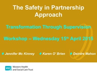 1
The Safety in Partnership
Approach
Transformation Through Supervision
Workshop – Wednesday 15th
April 2015
Jennifer Mc Kinney Karen O’ Brien Deirdre Mahon
 