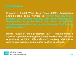 22
Supervision
 England – Social Work Task Force (2009)- Supervision
should enable social workers to “review their day-to...