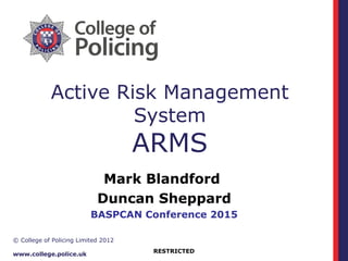 RESTRICTED
© College of Policing Limited 2012
www.college.police.uk
Active Risk Management
System
ARMS
Mark Blandford
Duncan Sheppard
BASPCAN Conference 2015
 